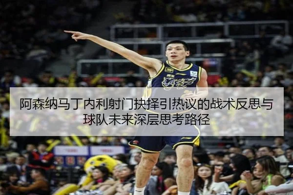 阿森纳马丁内利射门抉择引热议的战术反思与球队未来深层思考路径