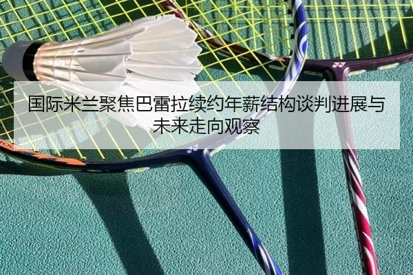 国际米兰聚焦巴雷拉续约年薪结构谈判进展与未来走向观察