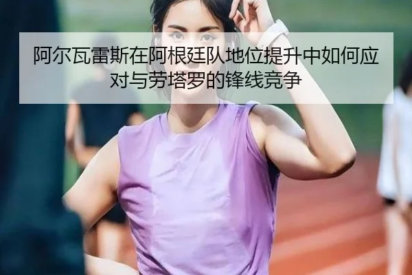 阿尔瓦雷斯在阿根廷队地位提升中如何应对与劳塔罗的锋线竞争
