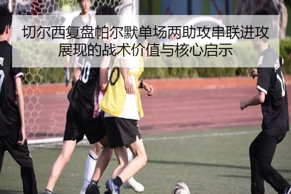 切尔西复盘帕尔默单场两助攻串联进攻展现的战术价值与核心启示