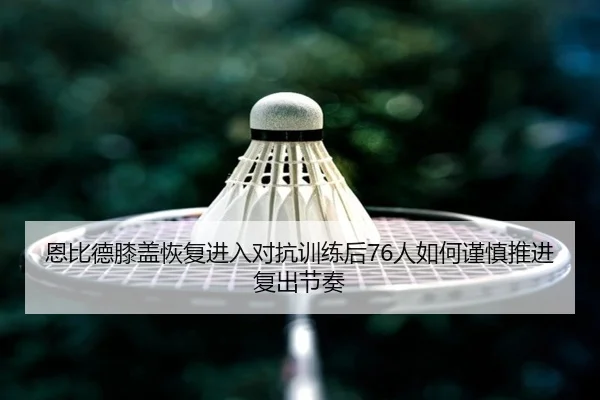 恩比德膝盖恢复进入对抗训练后76人如何谨慎推进复出节奏